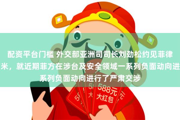 配资平台门槛 外交部亚洲司司长刘劲松约见菲律宾驻华大使吉米，就近期菲方在涉台及安全领域一系列负面动向进行了严肃交涉