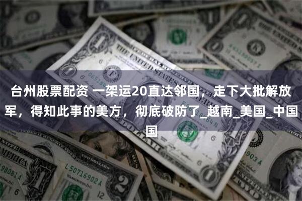 台州股票配资 一架运20直达邻国，走下大批解放军，得知此事的美方，彻底破防了_越南_美国_中国