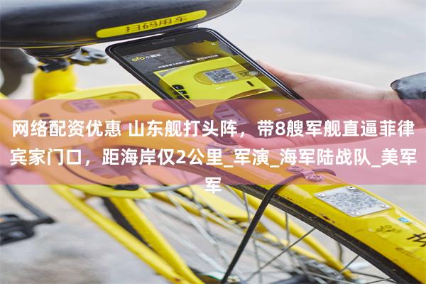 网络配资优惠 山东舰打头阵，带8艘军舰直逼菲律宾家门口，距海岸仅2公里_军演_海军陆战队_美军