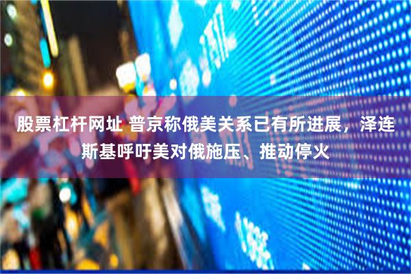 股票杠杆网址 普京称俄美关系已有所进展，泽连斯基呼吁美对俄施压、推动停火