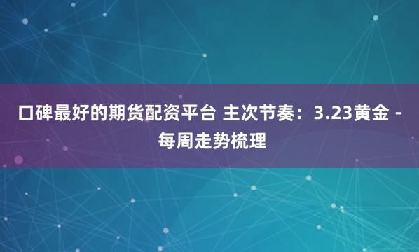 口碑最好的期货配资平台 主次节奏：3.23黄金 - 每周走势梳理