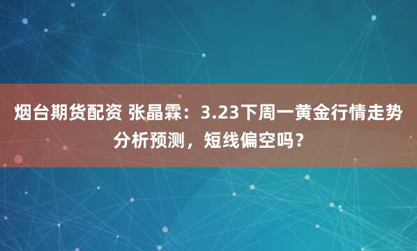 烟台期货配资 张晶霖：3.23下周一黄金行情走势分析预测，短线偏空吗？