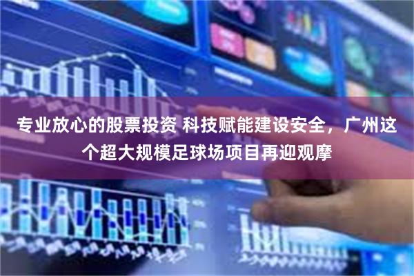 专业放心的股票投资 科技赋能建设安全，广州这个超大规模足球场项目再迎观摩