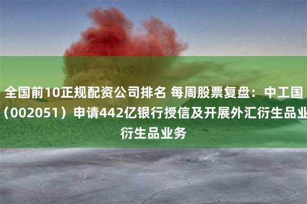 全国前10正规配资公司排名 每周股票复盘：中工国际（002051）申请442亿银行授信及开展外汇衍生品业务