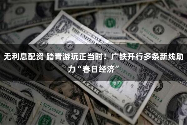 无利息配资 踏青游玩正当时！广铁开行多条新线助力“春日经济”