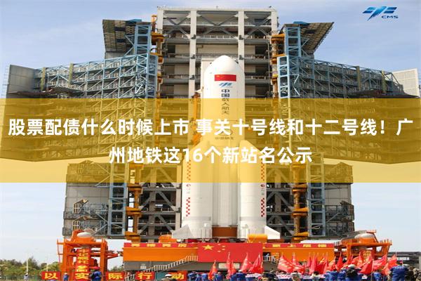 股票配债什么时候上市 事关十号线和十二号线！广州地铁这16个新站名公示