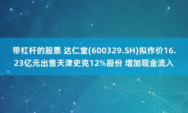 带杠杆的股票 达仁堂(600329.SH)拟作价16.23亿元出售天津史克12%股份 增加现金流入