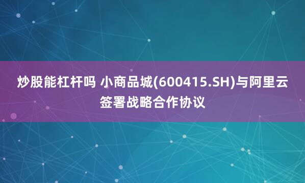 炒股能杠杆吗 小商品城(600415.SH)与阿里云签署战略合作协议