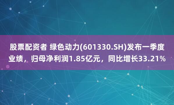 股票配资者 绿色动力(601330.SH)发布一季度业绩，归母净利润1.85亿元，同比增长33.21%