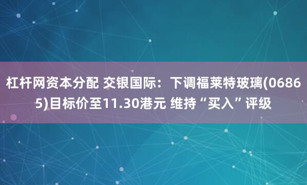 杠杆网资本分配 交银国际：下调福莱特玻璃(06865)目标价至11.30港元 维持“买入”评级