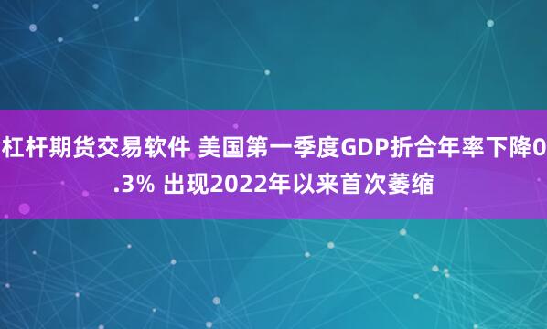 杠杆期货交易软件 美国第一季度GDP折合年率下降0.3% 出现2022年以来首次萎缩