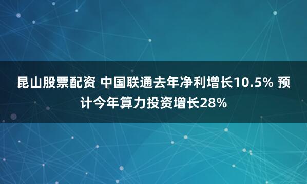 昆山股票配资 中国联通去年净利增长10.5% 预计今年算力投资增长28%