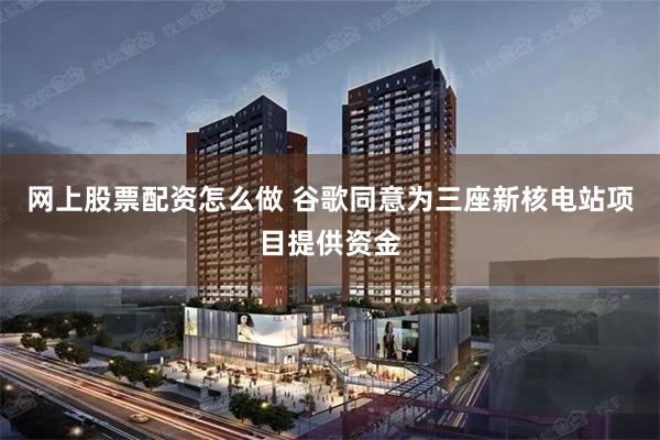 网上股票配资怎么做 谷歌同意为三座新核电站项目提供资金