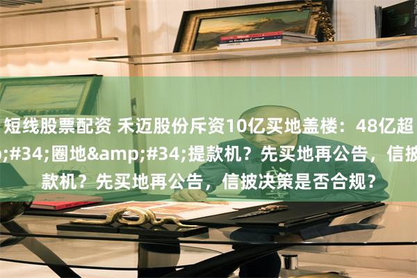 短线股票配资 禾迈股份斥资10亿买地盖楼：48亿超募资金成&#34;圈地&#34;提款机？先买地再公告，信披决策是否合规？