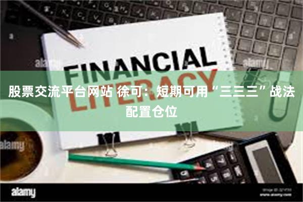 股票交流平台网站 徐可:短期可用“三三三”战法配置仓位