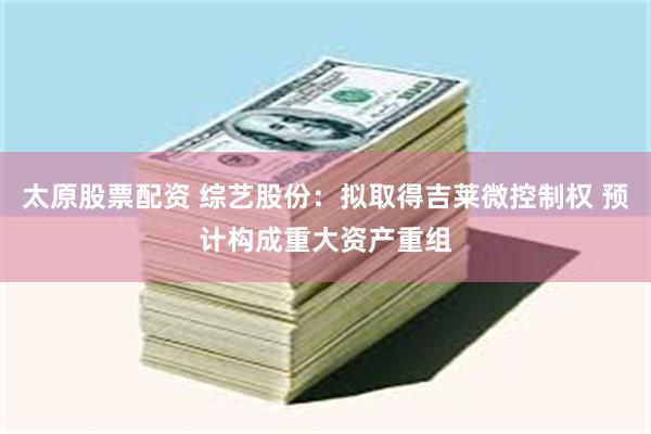 太原股票配资 综艺股份：拟取得吉莱微控制权 预计构成重大资产重组