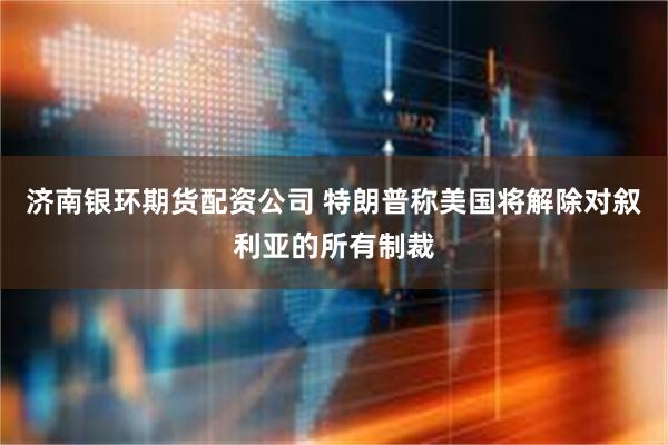 济南银环期货配资公司 特朗普称美国将解除对叙利亚的所有制裁