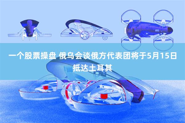 一个股票操盘 俄乌会谈俄方代表团将于5月15日抵达土耳其