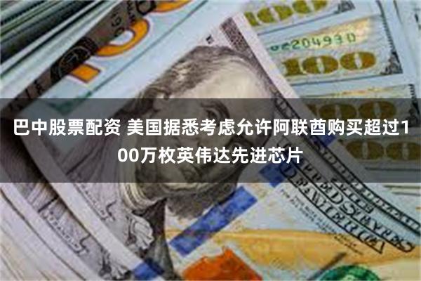 巴中股票配资 美国据悉考虑允许阿联酋购买超过100万枚英伟达先进芯片