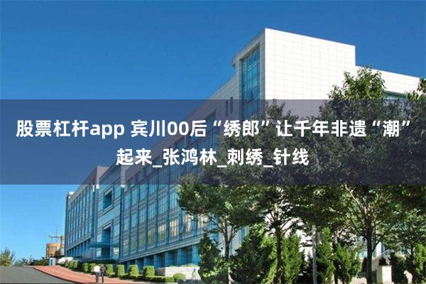 股票杠杆app 宾川00后“绣郎”让千年非遗“潮”起来_张鸿林_刺绣_针线