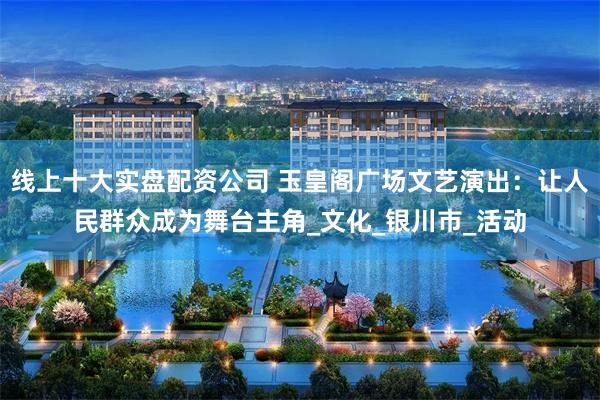 线上十大实盘配资公司 玉皇阁广场文艺演出：让人民群众成为舞台主角_文化_银川市_活动