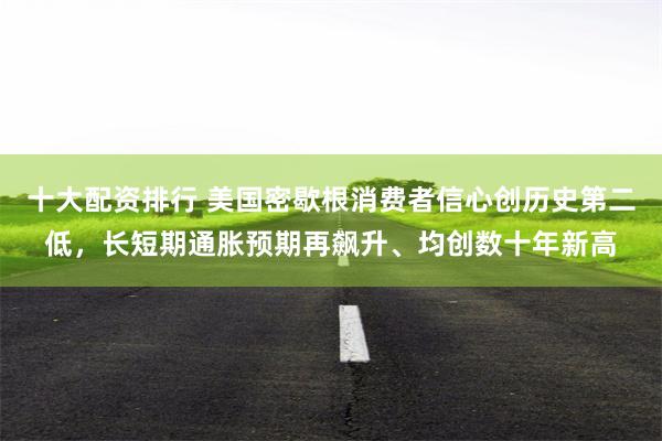 十大配资排行 美国密歇根消费者信心创历史第二低，长短期通胀预期再飙升、均创数十年新高