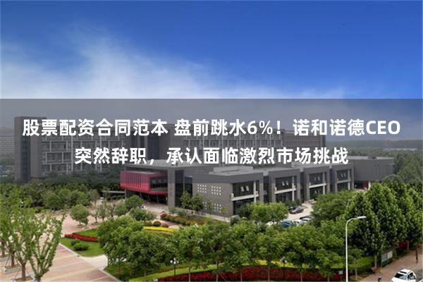 股票配资合同范本 盘前跳水6%！诺和诺德CEO突然辞职，承认面临激烈市场挑战