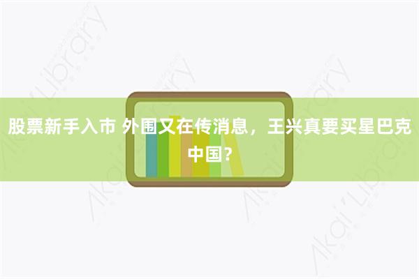 股票新手入市 外围又在传消息，王兴真要买星巴克中国？