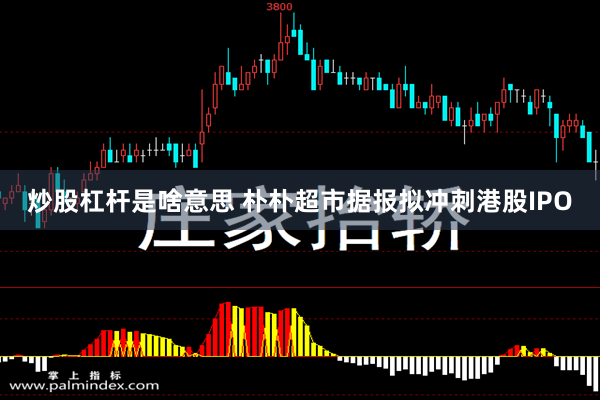 炒股杠杆是啥意思 朴朴超市据报拟冲刺港股IPO