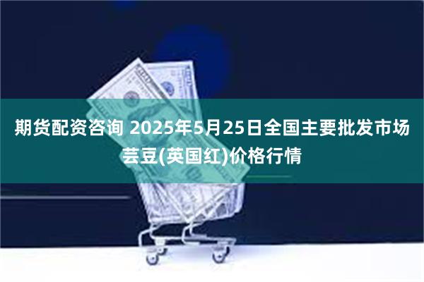 期货配资咨询 2025年5月25日全国主要批发市场芸豆(英国红)价格行情