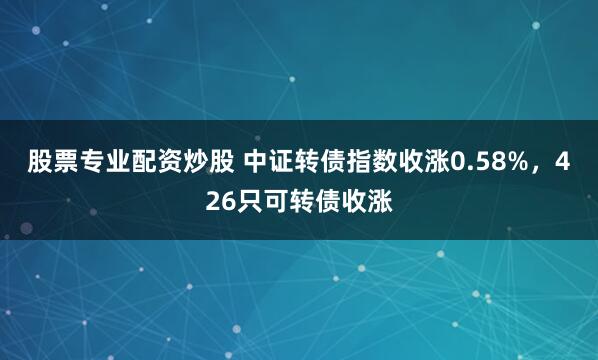 股票专业配资炒股 中证转债指数收涨0.58%，426只可转债收涨