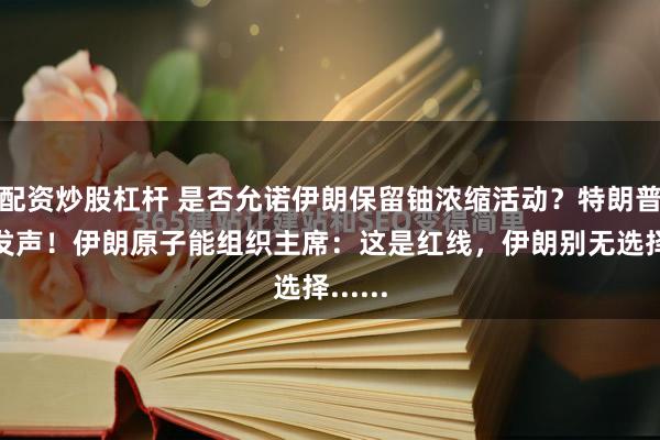 配资炒股杠杆 是否允诺伊朗保留铀浓缩活动？特朗普最新发声！伊朗原子能组织主席：这是红线，伊朗别无选择......