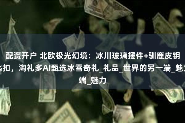 配资开户 北欧极光幻境：冰川玻璃摆件+驯鹿皮钥匙扣，淘礼多AI甄选冰雪奇礼_礼品_世界的另一端_魅力