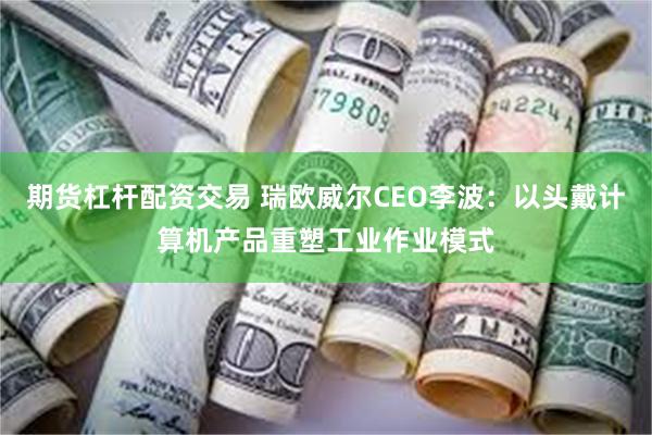 期货杠杆配资交易 瑞欧威尔CEO李波：以头戴计算机产品重塑工业作业模式