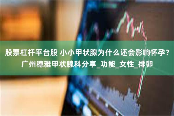 股票杠杆平台股 小小甲状腺为什么还会影响怀孕？广州穗雅甲状腺科分享_功能_女性_排卵