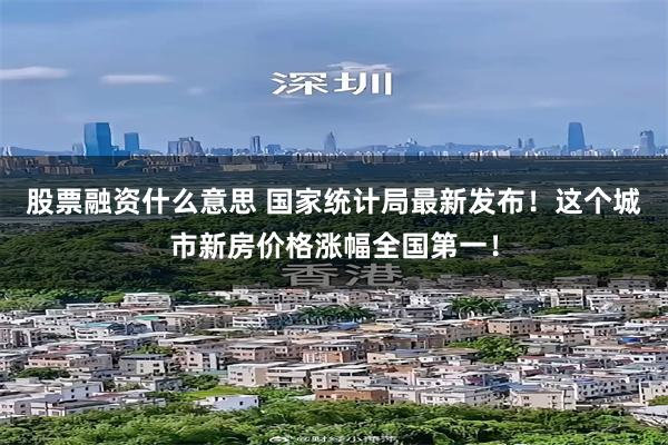 股票融资什么意思 国家统计局最新发布！这个城市新房价格涨幅全国第一！
