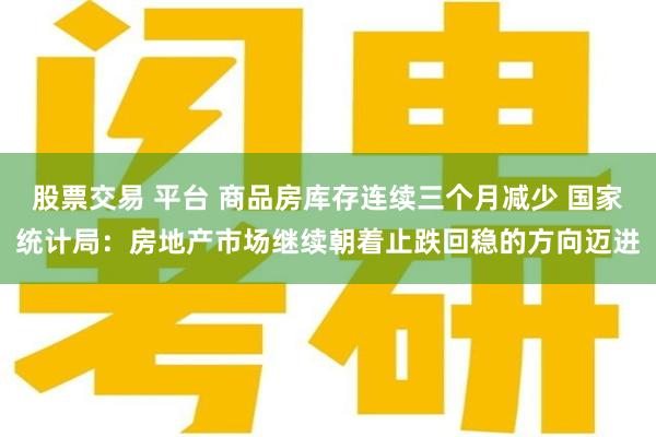 股票交易 平台 商品房库存连续三个月减少 国家统计局：房地产市场继续朝着止跌回稳的方向迈进