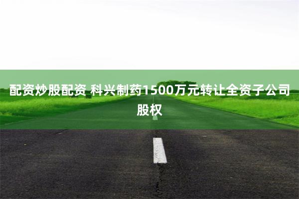 配资炒股配资 科兴制药1500万元转让全资子公司股权