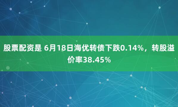 股票配资是 6月18日海优转债下跌0.14%，转股溢价率38.45%