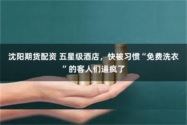 沈阳期货配资 五星级酒店，快被习惯“免费洗衣”的客人们逼疯了