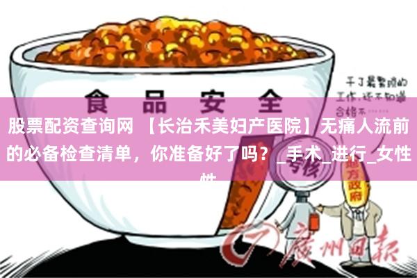 股票配资查询网 【长治禾美妇产医院】无痛人流前的必备检查清单，你准备好了吗？_手术_进行_女性