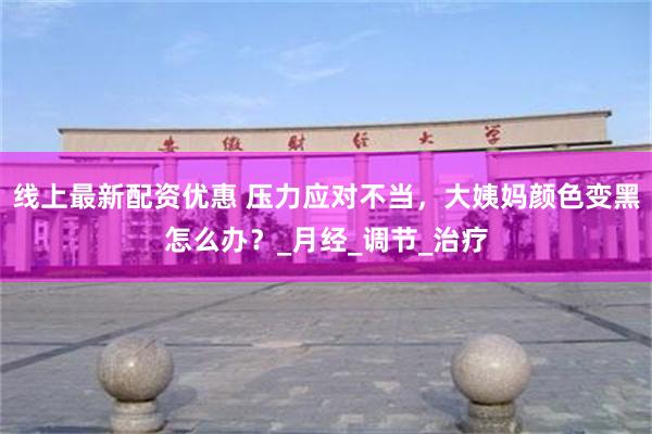 线上最新配资优惠 压力应对不当，大姨妈颜色变黑怎么办？_月经_调节_治疗