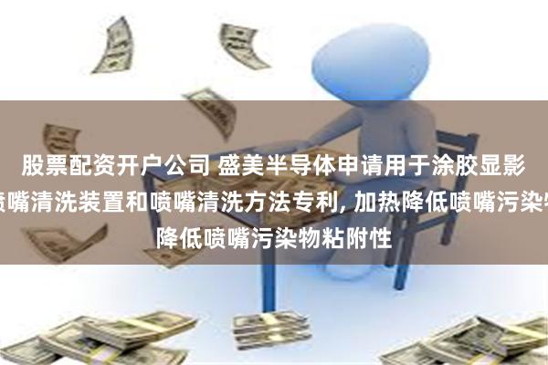 股票配资开户公司 盛美半导体申请用于涂胶显影设备的喷嘴清洗装置和喷嘴清洗方法专利, 加热降低喷嘴污染物粘附性