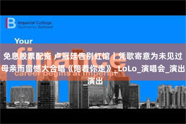 免息股票配资 卢冠廷告别红馆｜凭歌寄意为未见过母亲而留憾大合唱《陪着你走》_LoLo_演唱会_演出