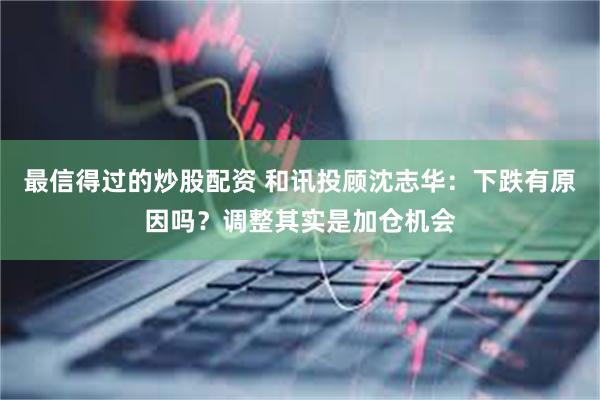 最信得过的炒股配资 和讯投顾沈志华：下跌有原因吗？调整其实是加仓机会