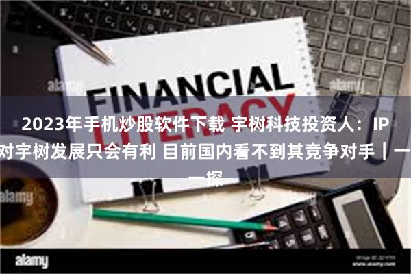 2023年手机炒股软件下载 宇树科技投资人：IPO对宇树发展只会有利 目前国内看不到其竞争对手｜一探