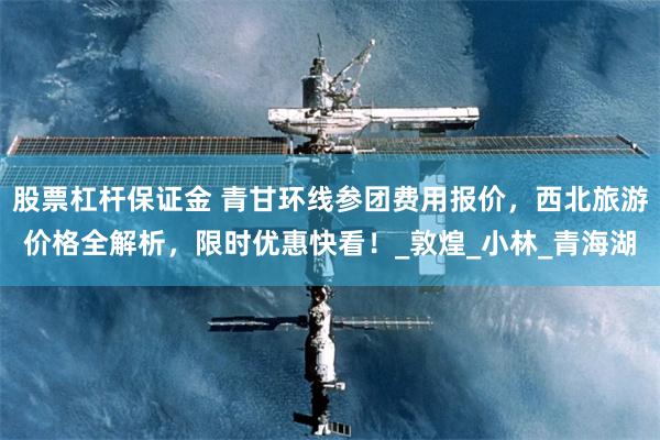 股票杠杆保证金 青甘环线参团费用报价，西北旅游价格全解析，限时优惠快看！_敦煌_小林_青海湖