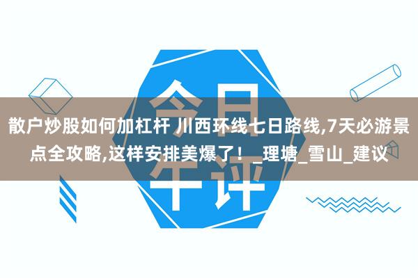 散户炒股如何加杠杆 川西环线七日路线,7天必游景点全攻略,这样安排美爆了！_理塘_雪山_建议