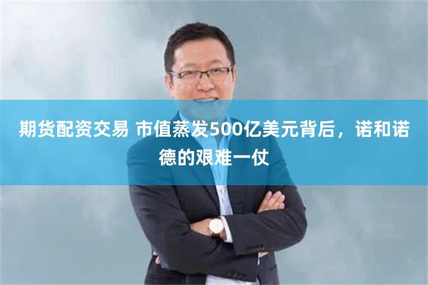 期货配资交易 市值蒸发500亿美元背后，诺和诺德的艰难一仗