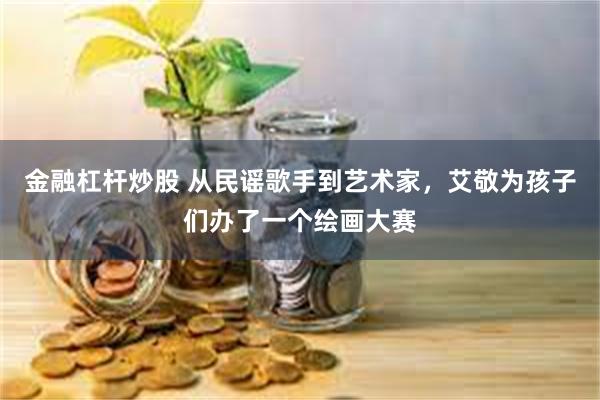 金融杠杆炒股 从民谣歌手到艺术家，艾敬为孩子们办了一个绘画大赛